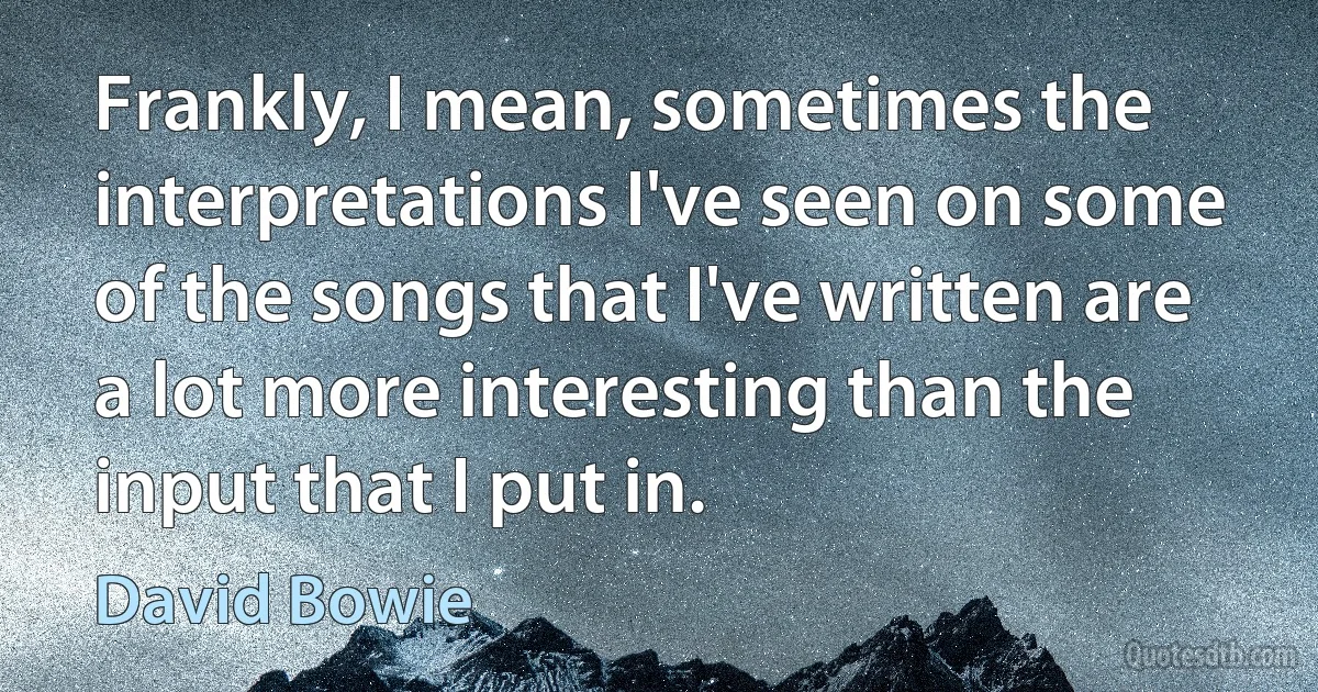 Frankly, I mean, sometimes the interpretations I've seen on some of the songs that I've written are a lot more interesting than the input that I put in. (David Bowie)