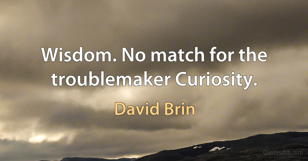 Wisdom. No match for the troublemaker Curiosity. (David Brin)