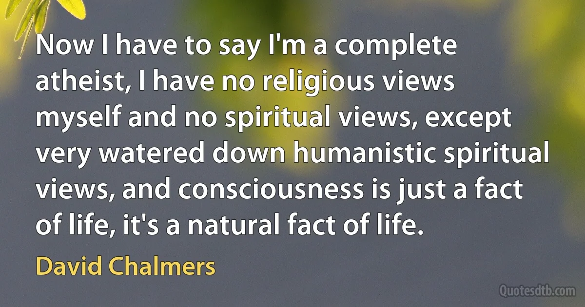 Now I have to say I'm a complete atheist, I have no religious views myself and no spiritual views, except very watered down humanistic spiritual views, and consciousness is just a fact of life, it's a natural fact of life. (David Chalmers)