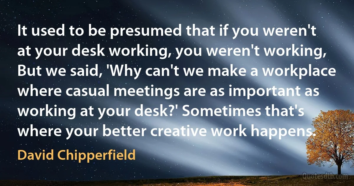 It used to be presumed that if you weren't at your desk working, you weren't working, But we said, 'Why can't we make a workplace where casual meetings are as important as working at your desk?' Sometimes that's where your better creative work happens. (David Chipperfield)