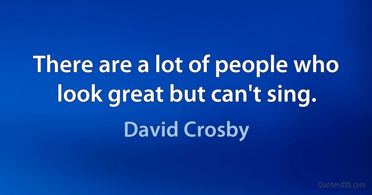 There are a lot of people who look great but can't sing. (David Crosby)