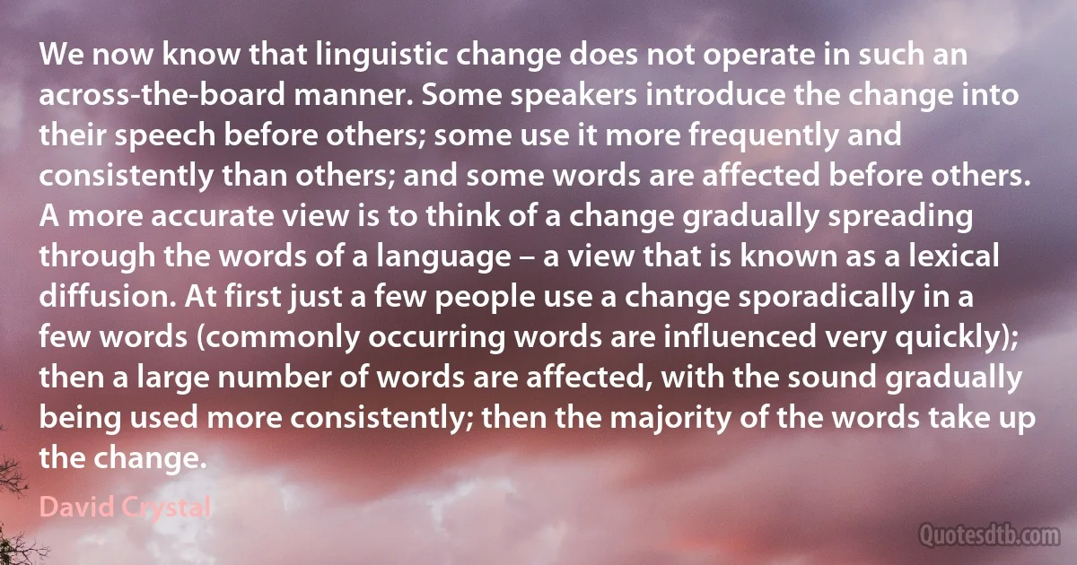 We now know that linguistic change does not operate in such an across-the-board manner. Some speakers introduce the change into their speech before others; some use it more frequently and consistently than others; and some words are affected before others. A more accurate view is to think of a change gradually spreading through the words of a language – a view that is known as a lexical diffusion. At first just a few people use a change sporadically in a few words (commonly occurring words are influenced very quickly); then a large number of words are affected, with the sound gradually being used more consistently; then the majority of the words take up the change. (David Crystal)