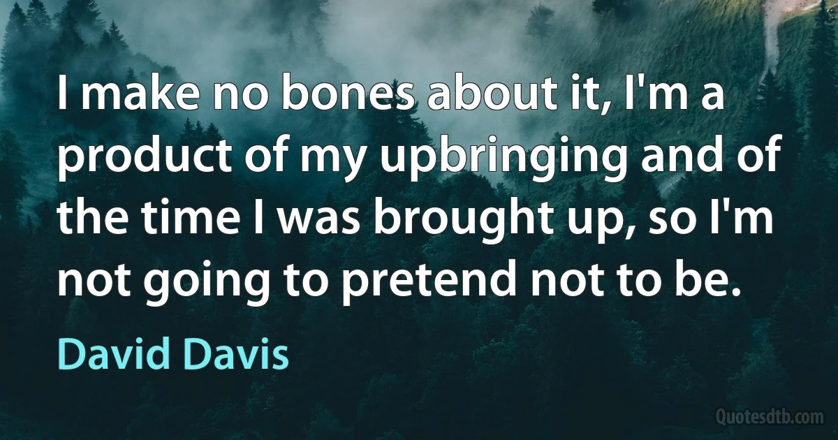 I make no bones about it, I'm a product of my upbringing and of the time I was brought up, so I'm not going to pretend not to be. (David Davis)