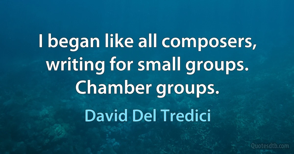 I began like all composers, writing for small groups. Chamber groups. (David Del Tredici)