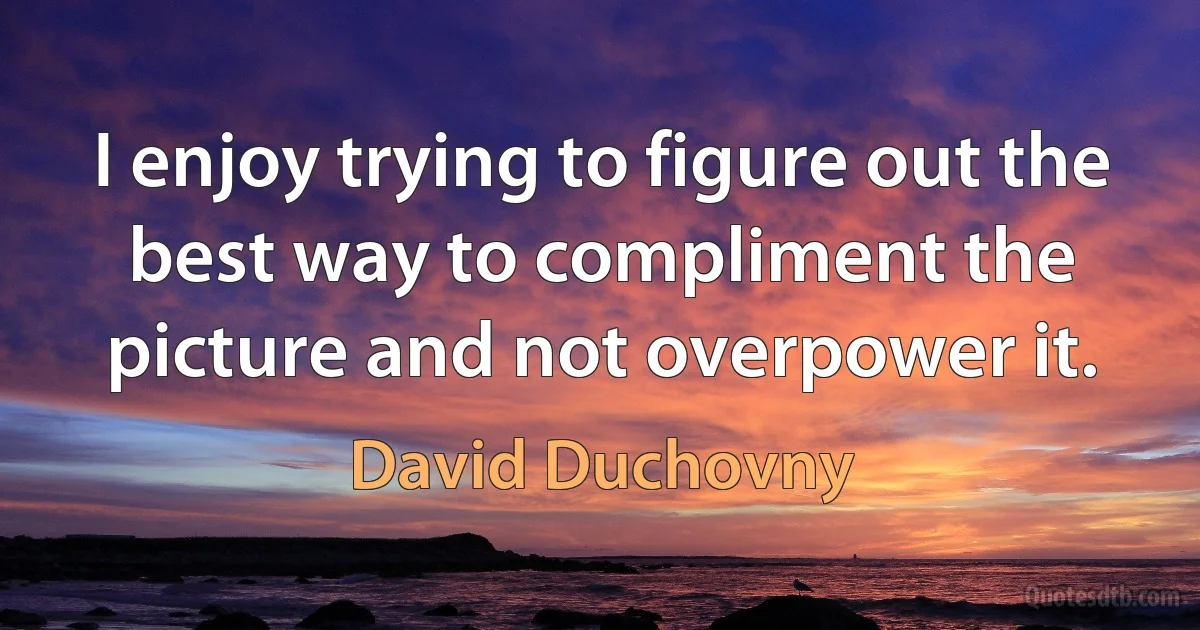 I enjoy trying to figure out the best way to compliment the picture and not overpower it. (David Duchovny)