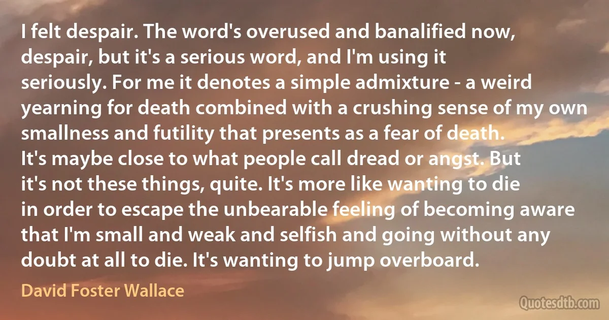 I felt despair. The word's overused and banalified now, despair, but it's a serious word, and I'm using it seriously. For me it denotes a simple admixture - a weird yearning for death combined with a crushing sense of my own smallness and futility that presents as a fear of death. It's maybe close to what people call dread or angst. But it's not these things, quite. It's more like wanting to die in order to escape the unbearable feeling of becoming aware that I'm small and weak and selfish and going without any doubt at all to die. It's wanting to jump overboard. (David Foster Wallace)