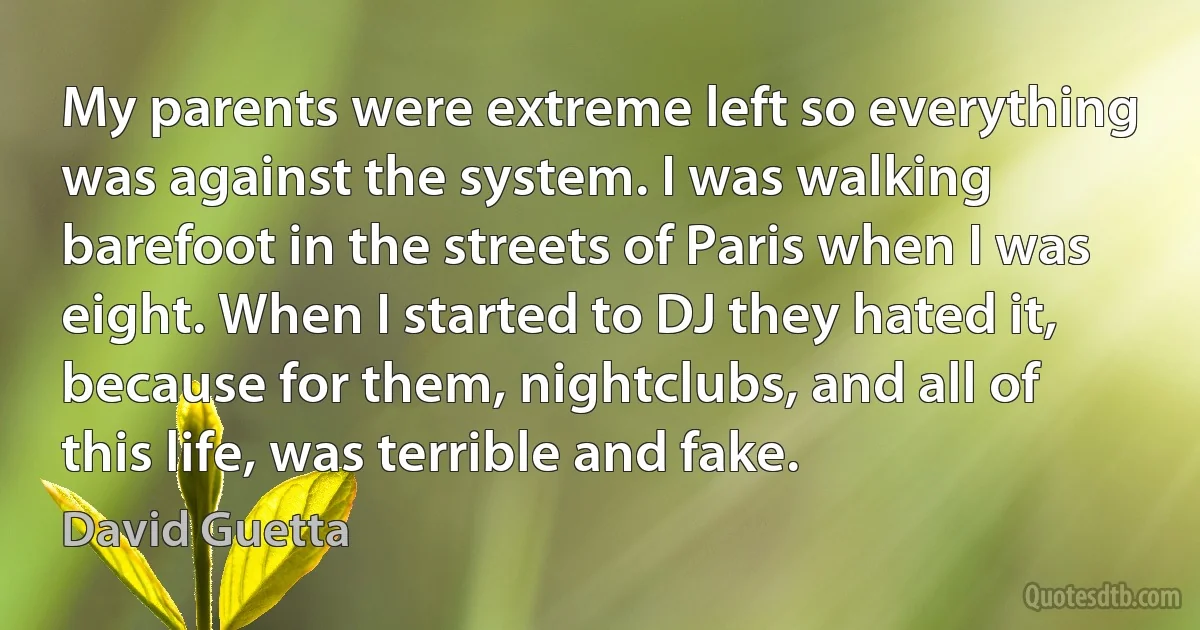 My parents were extreme left so everything was against the system. I was walking barefoot in the streets of Paris when I was eight. When I started to DJ they hated it, because for them, nightclubs, and all of this life, was terrible and fake. (David Guetta)