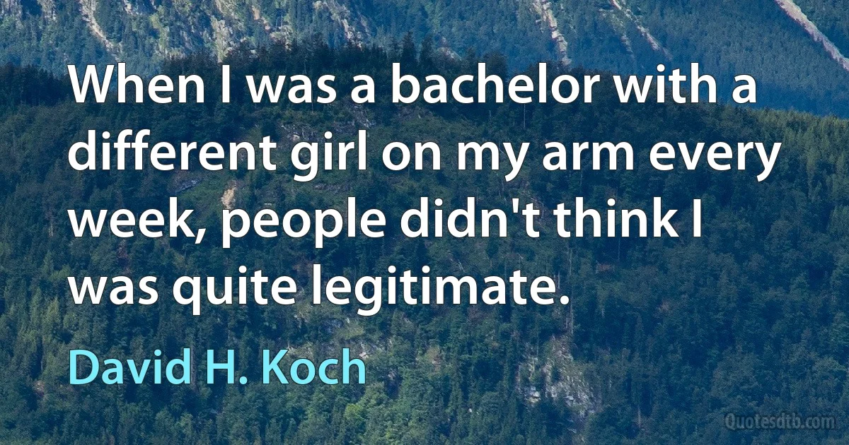 When I was a bachelor with a different girl on my arm every week, people didn't think I was quite legitimate. (David H. Koch)