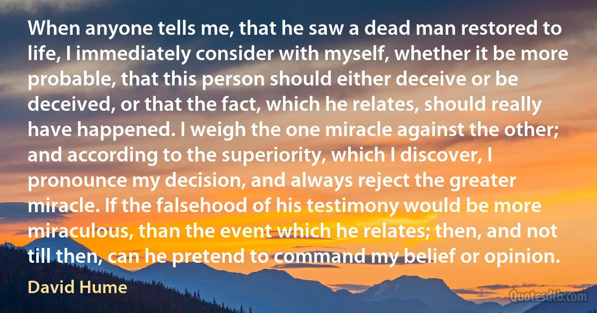 When anyone tells me, that he saw a dead man restored to life, I immediately consider with myself, whether it be more probable, that this person should either deceive or be deceived, or that the fact, which he relates, should really have happened. I weigh the one miracle against the other; and according to the superiority, which I discover, I pronounce my decision, and always reject the greater miracle. If the falsehood of his testimony would be more miraculous, than the event which he relates; then, and not till then, can he pretend to command my belief or opinion. (David Hume)