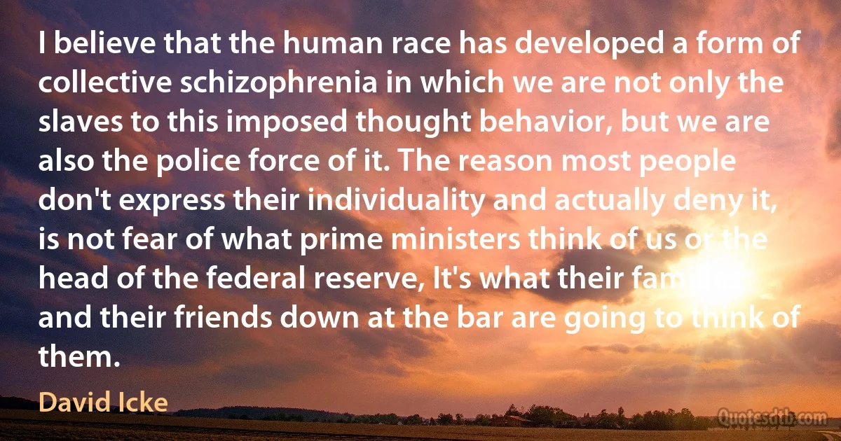 I believe that the human race has developed a form of collective schizophrenia in which we are not only the slaves to this imposed thought behavior, but we are also the police force of it. The reason most people don't express their individuality and actually deny it, is not fear of what prime ministers think of us or the head of the federal reserve, It's what their families and their friends down at the bar are going to think of them. (David Icke)