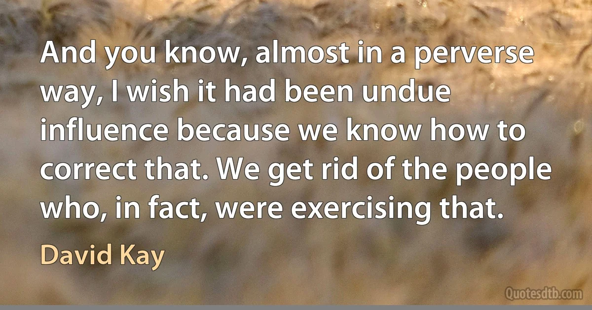 And you know, almost in a perverse way, I wish it had been undue influence because we know how to correct that. We get rid of the people who, in fact, were exercising that. (David Kay)