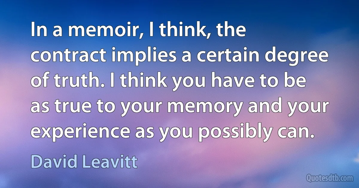 In a memoir, I think, the contract implies a certain degree of truth. I think you have to be as true to your memory and your experience as you possibly can. (David Leavitt)