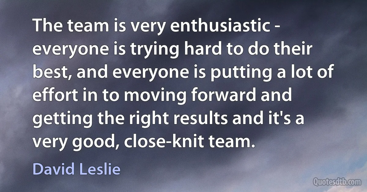 The team is very enthusiastic - everyone is trying hard to do their best, and everyone is putting a lot of effort in to moving forward and getting the right results and it's a very good, close-knit team. (David Leslie)