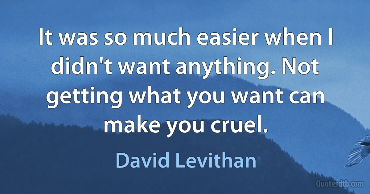 It was so much easier when I didn't want anything. Not getting what you want can make you cruel. (David Levithan)