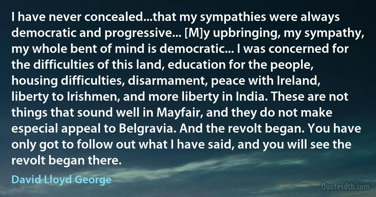 I have never concealed...that my sympathies were always democratic and progressive... [M]y upbringing, my sympathy, my whole bent of mind is democratic... I was concerned for the difficulties of this land, education for the people, housing difficulties, disarmament, peace with Ireland, liberty to Irishmen, and more liberty in India. These are not things that sound well in Mayfair, and they do not make especial appeal to Belgravia. And the revolt began. You have only got to follow out what I have said, and you will see the revolt began there. (David Lloyd George)