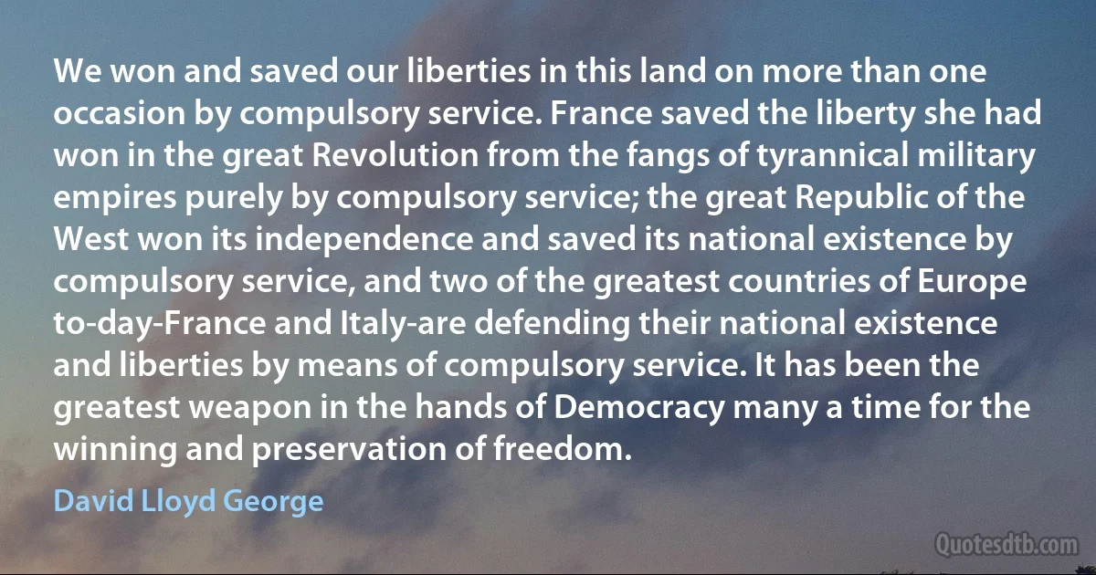 We won and saved our liberties in this land on more than one occasion by compulsory service. France saved the liberty she had won in the great Revolution from the fangs of tyrannical military empires purely by compulsory service; the great Republic of the West won its independence and saved its national existence by compulsory service, and two of the greatest countries of Europe to-day-France and Italy-are defending their national existence and liberties by means of compulsory service. It has been the greatest weapon in the hands of Democracy many a time for the winning and preservation of freedom. (David Lloyd George)