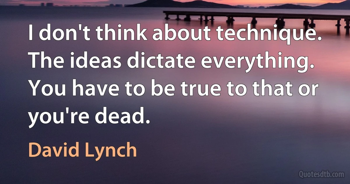 I don't think about technique. The ideas dictate everything. You have to be true to that or you're dead. (David Lynch)