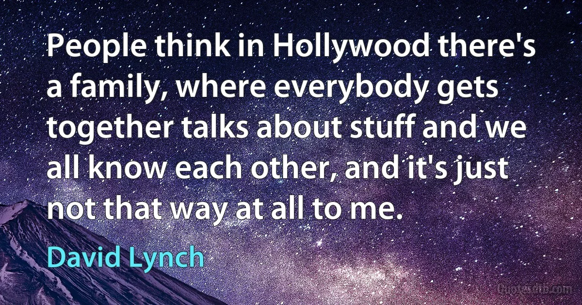 People think in Hollywood there's a family, where everybody gets together talks about stuff and we all know each other, and it's just not that way at all to me. (David Lynch)