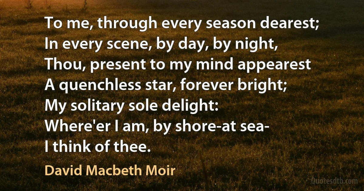 To me, through every season dearest;
In every scene, by day, by night,
Thou, present to my mind appearest
A quenchless star, forever bright;
My solitary sole delight:
Where'er I am, by shore-at sea-
I think of thee. (David Macbeth Moir)