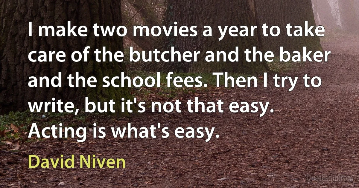 I make two movies a year to take care of the butcher and the baker and the school fees. Then I try to write, but it's not that easy. Acting is what's easy. (David Niven)