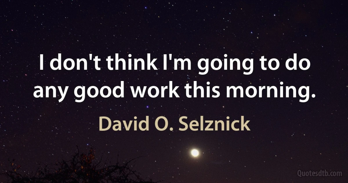 I don't think I'm going to do any good work this morning. (David O. Selznick)