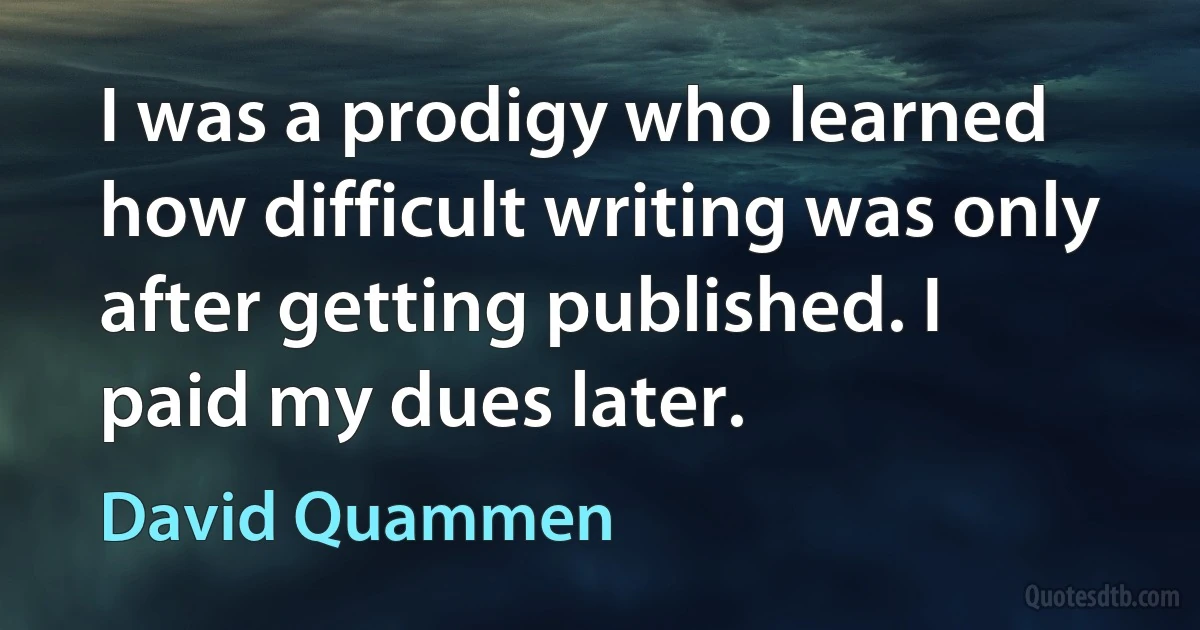 I was a prodigy who learned how difficult writing was only after getting published. I paid my dues later. (David Quammen)