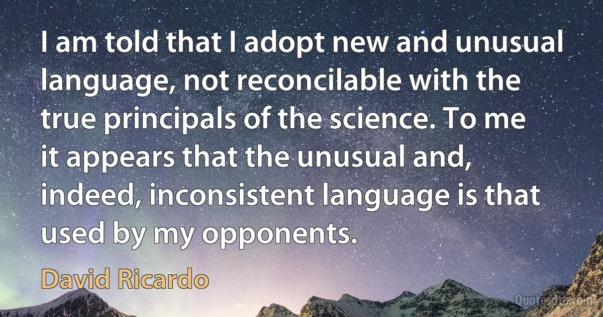 I am told that I adopt new and unusual language, not reconcilable with the true principals of the science. To me it appears that the unusual and, indeed, inconsistent language is that used by my opponents. (David Ricardo)