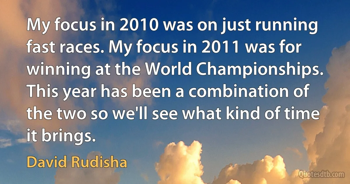 My focus in 2010 was on just running fast races. My focus in 2011 was for winning at the World Championships. This year has been a combination of the two so we'll see what kind of time it brings. (David Rudisha)