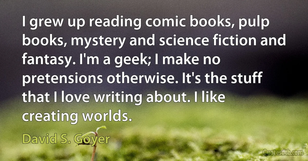 I grew up reading comic books, pulp books, mystery and science fiction and fantasy. I'm a geek; I make no pretensions otherwise. It's the stuff that I love writing about. I like creating worlds. (David S. Goyer)