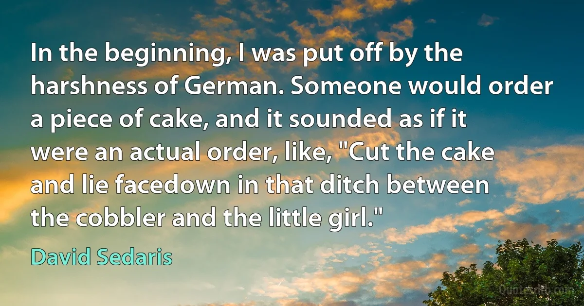 In the beginning, I was put off by the harshness of German. Someone would order a piece of cake, and it sounded as if it were an actual order, like, "Cut the cake and lie facedown in that ditch between the cobbler and the little girl." (David Sedaris)