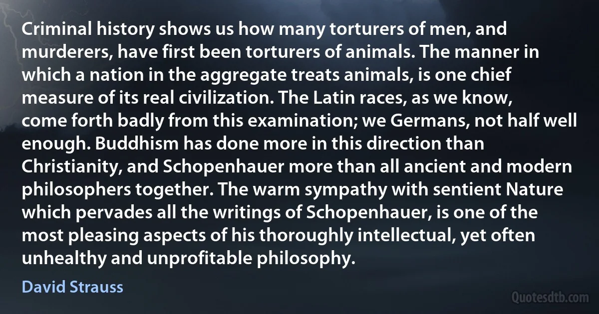 Criminal history shows us how many torturers of men, and murderers, have first been torturers of animals. The manner in which a nation in the aggregate treats animals, is one chief measure of its real civilization. The Latin races, as we know, come forth badly from this examination; we Germans, not half well enough. Buddhism has done more in this direction than Christianity, and Schopenhauer more than all ancient and modern philosophers together. The warm sympathy with sentient Nature which pervades all the writings of Schopenhauer, is one of the most pleasing aspects of his thoroughly intellectual, yet often unhealthy and unprofitable philosophy. (David Strauss)