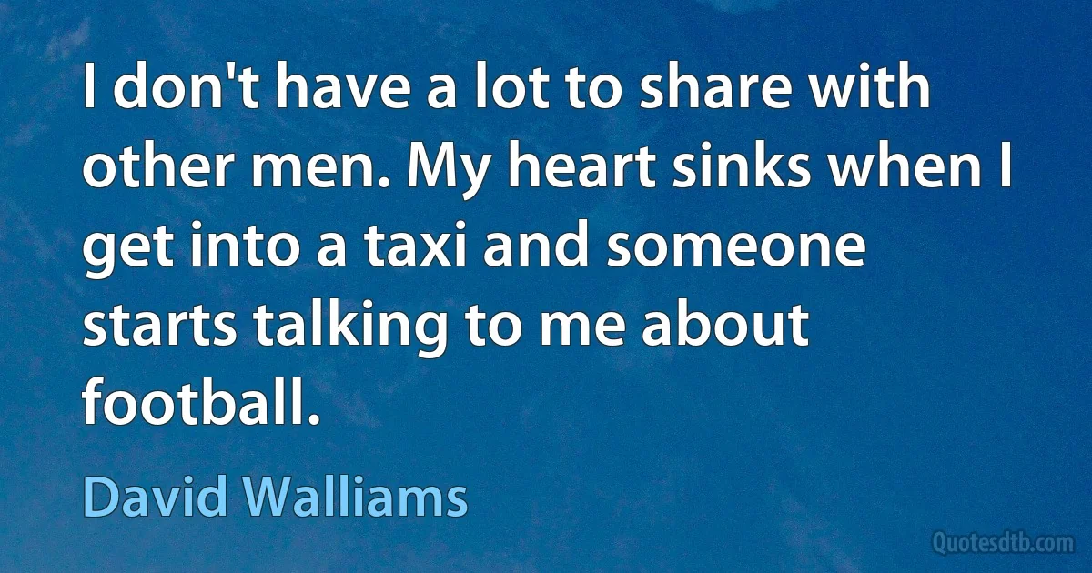 I don't have a lot to share with other men. My heart sinks when I get into a taxi and someone starts talking to me about football. (David Walliams)