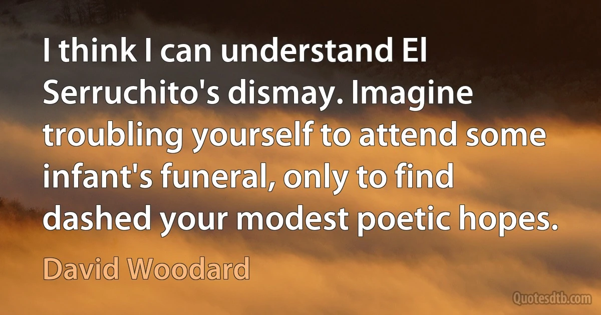 I think I can understand El Serruchito's dismay. Imagine troubling yourself to attend some infant's funeral, only to find dashed your modest poetic hopes. (David Woodard)