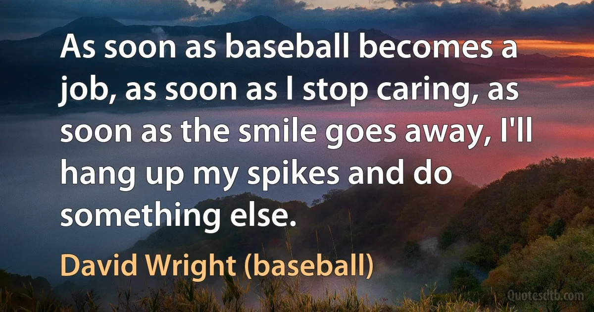 As soon as baseball becomes a job, as soon as I stop caring, as soon as the smile goes away, I'll hang up my spikes and do something else. (David Wright (baseball))