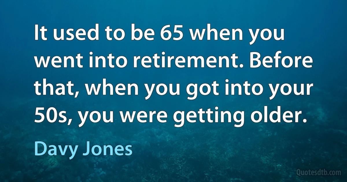 It used to be 65 when you went into retirement. Before that, when you got into your 50s, you were getting older. (Davy Jones)