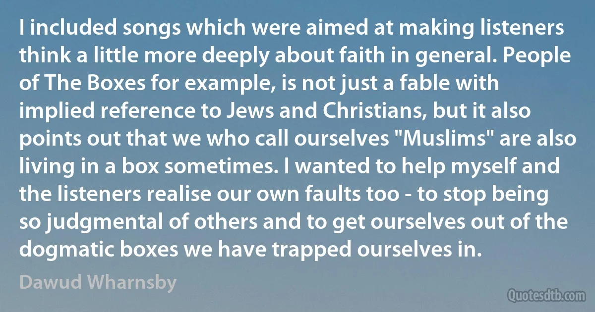 I included songs which were aimed at making listeners think a little more deeply about faith in general. People of The Boxes for example, is not just a fable with implied reference to Jews and Christians, but it also points out that we who call ourselves "Muslims" are also living in a box sometimes. I wanted to help myself and the listeners realise our own faults too - to stop being so judgmental of others and to get ourselves out of the dogmatic boxes we have trapped ourselves in. (Dawud Wharnsby)