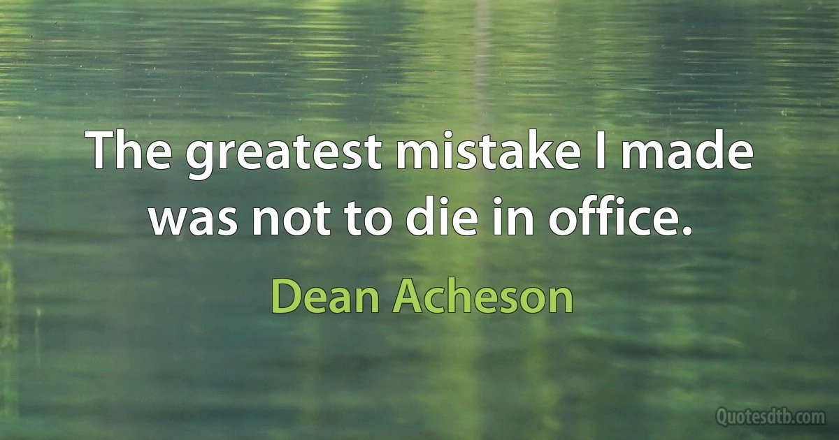 The greatest mistake I made was not to die in office. (Dean Acheson)