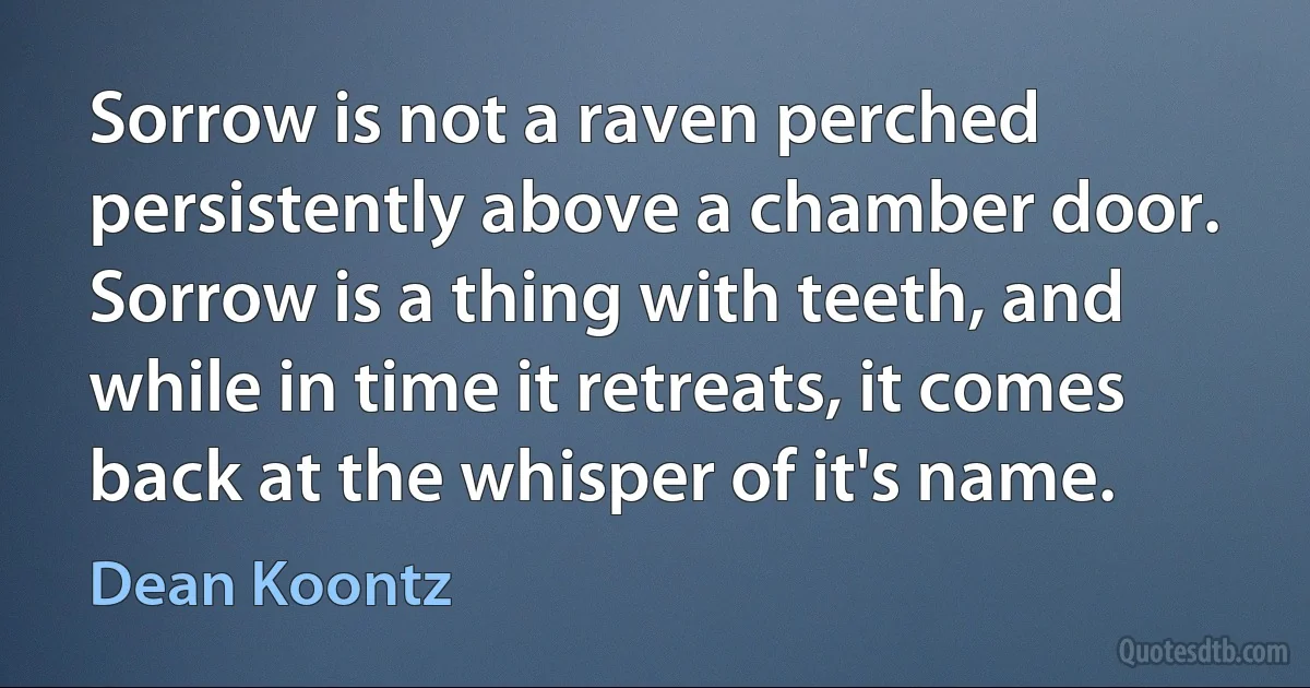 Sorrow is not a raven perched persistently above a chamber door. Sorrow is a thing with teeth, and while in time it retreats, it comes back at the whisper of it's name. (Dean Koontz)