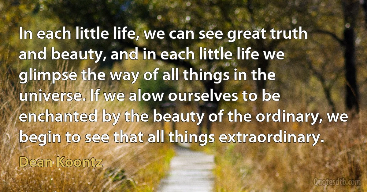 In each little life, we can see great truth and beauty, and in each little life we glimpse the way of all things in the universe. If we alow ourselves to be enchanted by the beauty of the ordinary, we begin to see that all things extraordinary. (Dean Koontz)