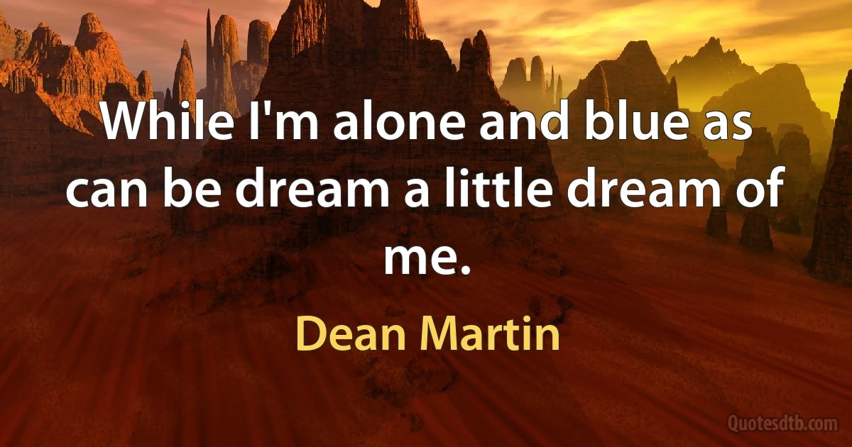 While I'm alone and blue as can be dream a little dream of me. (Dean Martin)