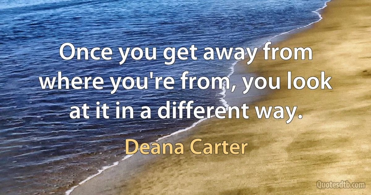 Once you get away from where you're from, you look at it in a different way. (Deana Carter)