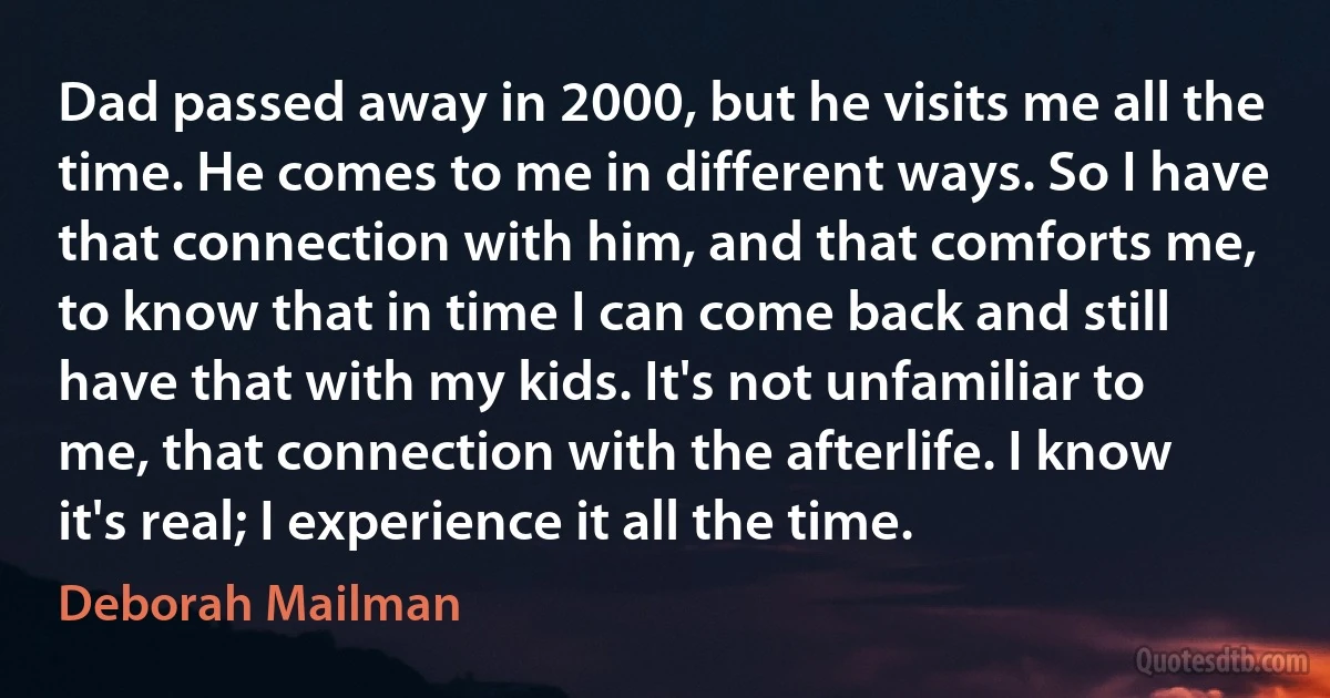 Dad passed away in 2000, but he visits me all the time. He comes to me in different ways. So I have that connection with him, and that comforts me, to know that in time I can come back and still have that with my kids. It's not unfamiliar to me, that connection with the afterlife. I know it's real; I experience it all the time. (Deborah Mailman)