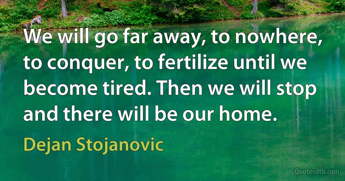 We will go far away, to nowhere, to conquer, to fertilize until we become tired. Then we will stop and there will be our home. (Dejan Stojanovic)