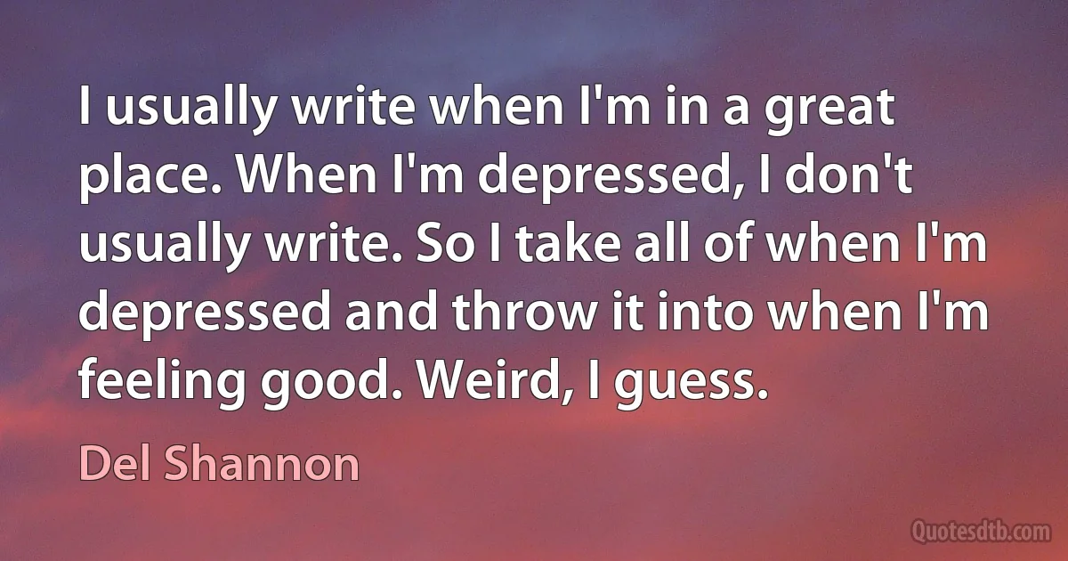 I usually write when I'm in a great place. When I'm depressed, I don't usually write. So I take all of when I'm depressed and throw it into when I'm feeling good. Weird, I guess. (Del Shannon)