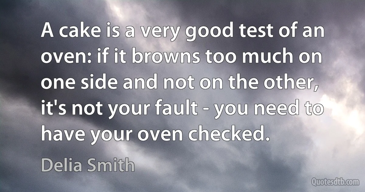 A cake is a very good test of an oven: if it browns too much on one side and not on the other, it's not your fault - you need to have your oven checked. (Delia Smith)