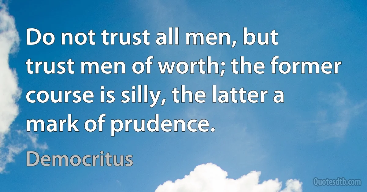 Do not trust all men, but trust men of worth; the former course is silly, the latter a mark of prudence. (Democritus)