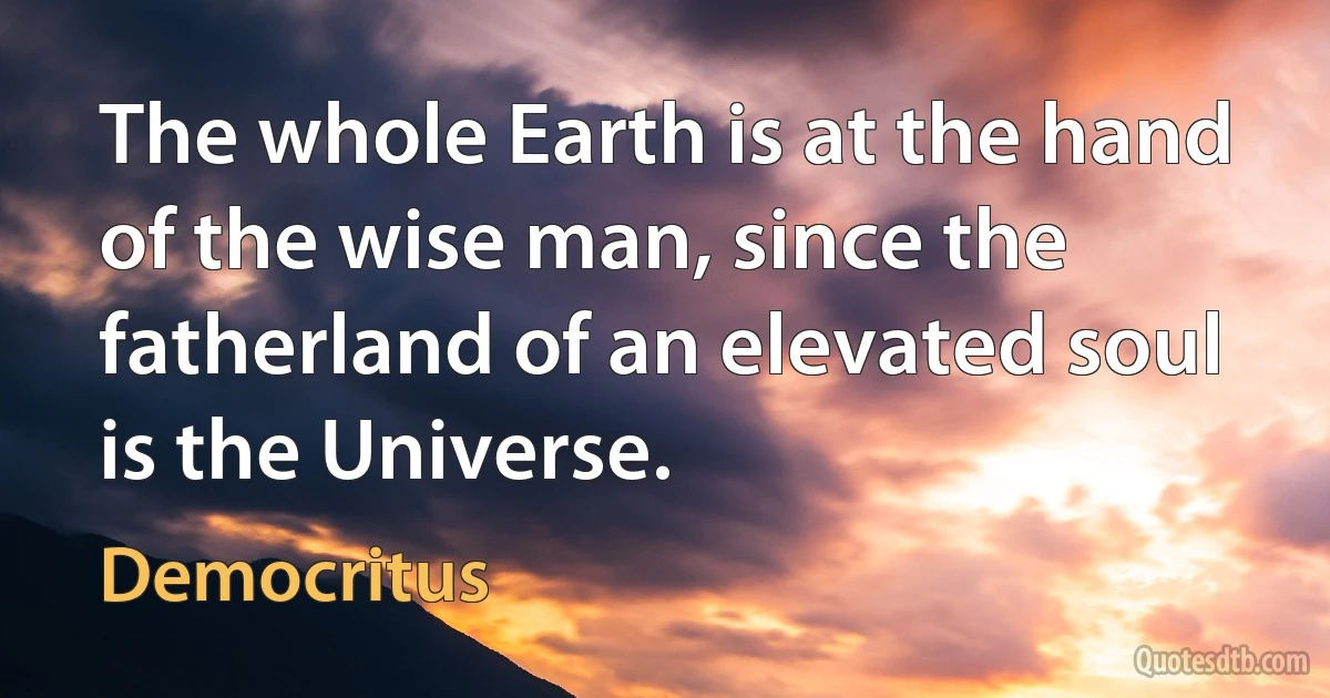 The whole Earth is at the hand of the wise man, since the fatherland of an elevated soul is the Universe. (Democritus)