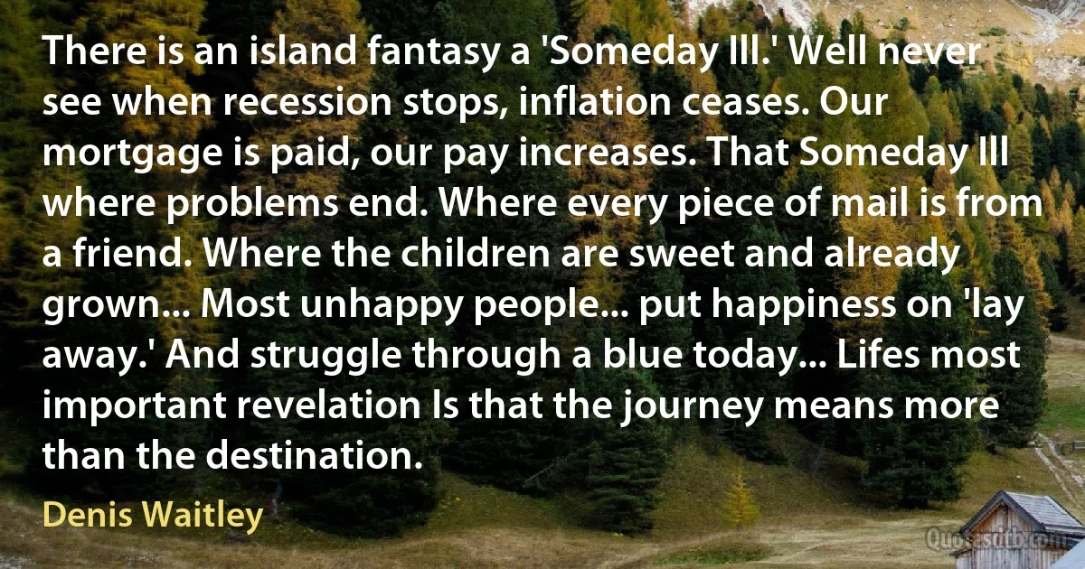 There is an island fantasy a 'Someday Ill.' Well never see when recession stops, inflation ceases. Our mortgage is paid, our pay increases. That Someday Ill where problems end. Where every piece of mail is from a friend. Where the children are sweet and already grown... Most unhappy people... put happiness on 'lay away.' And struggle through a blue today... Lifes most important revelation Is that the journey means more than the destination. (Denis Waitley)