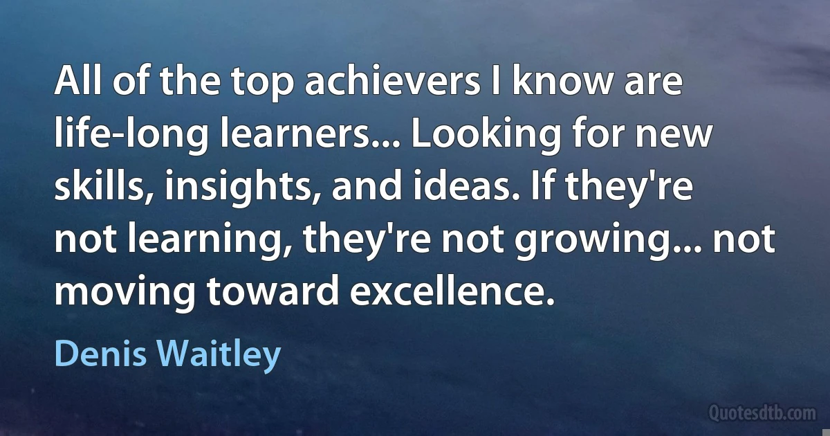 All of the top achievers I know are life-long learners... Looking for new skills, insights, and ideas. If they're not learning, they're not growing... not moving toward excellence. (Denis Waitley)