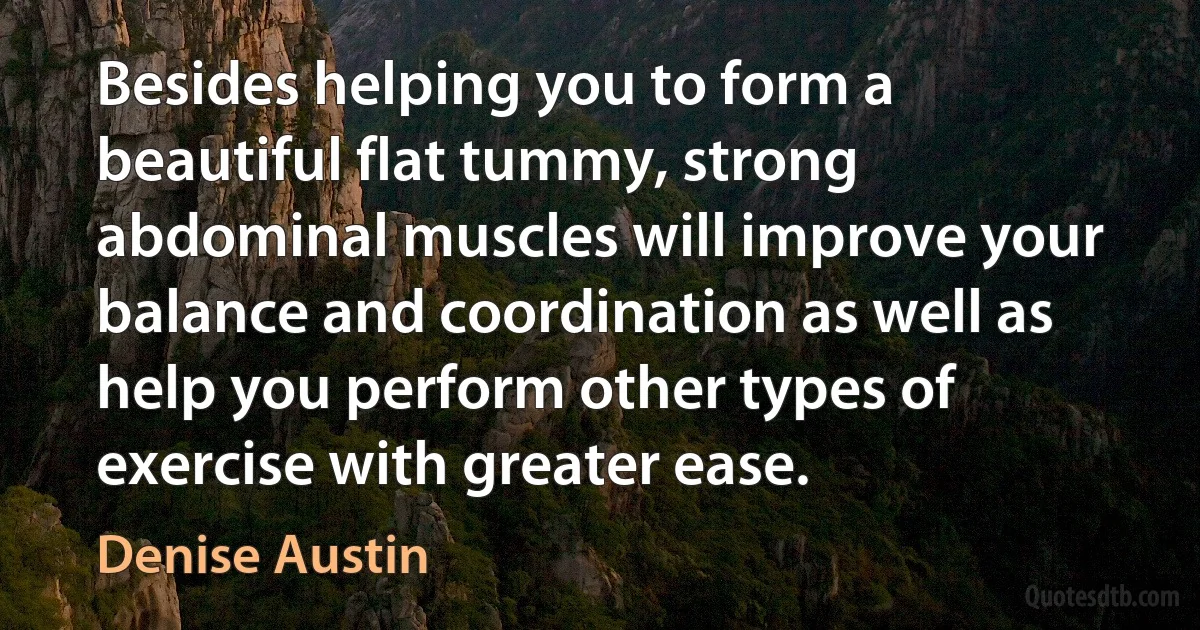 Besides helping you to form a beautiful flat tummy, strong abdominal muscles will improve your balance and coordination as well as help you perform other types of exercise with greater ease. (Denise Austin)